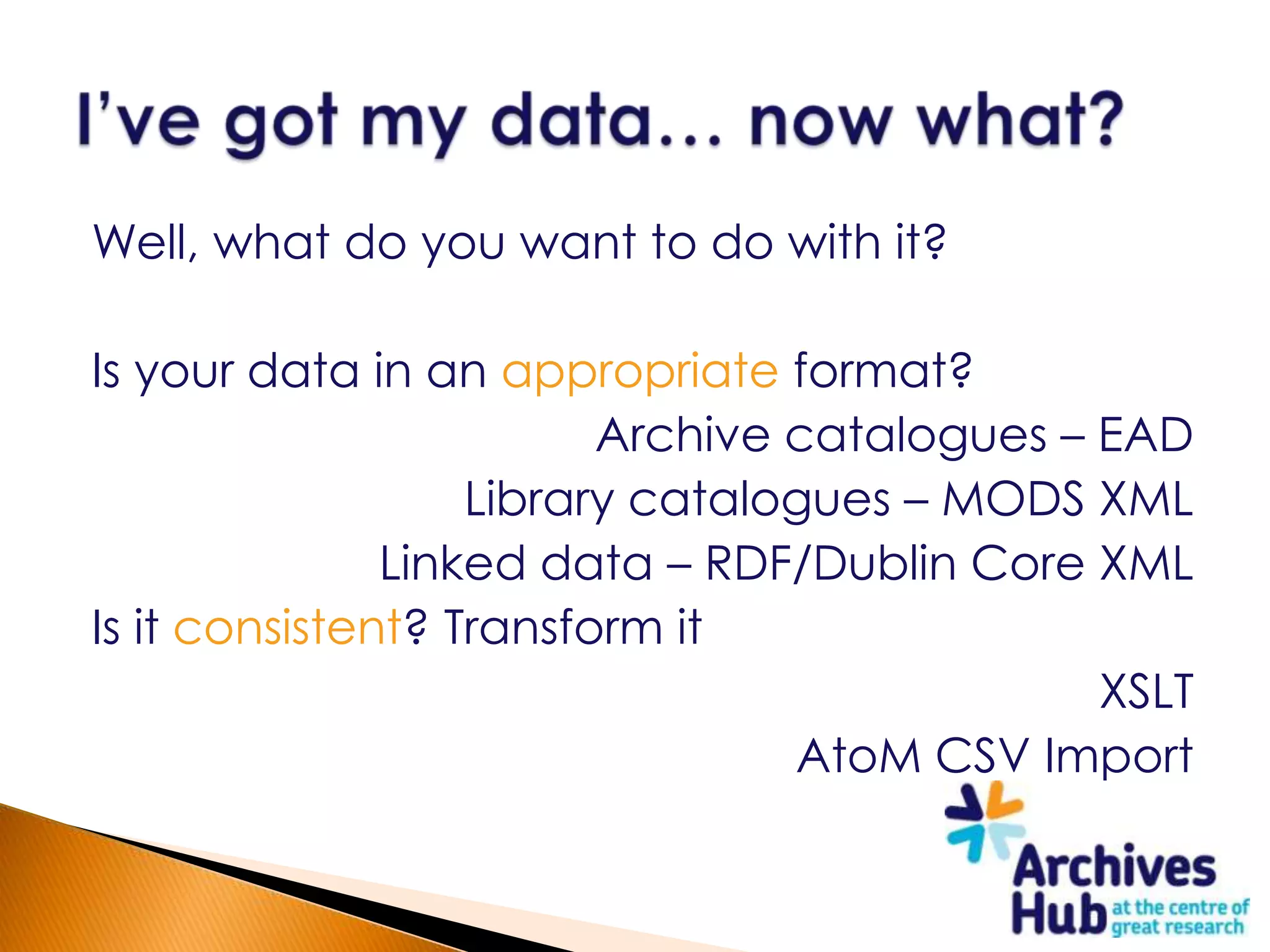 Well, what do you want to do with it?

Is your data in an appropriate format?
                         Archive catalogues – EAD
                   Library catalogues – MODS XML
               Linked data – RDF/Dublin Core XML
Is it consistent? Transform it
                                              XSLT
                                 AtoM CSV Import
 