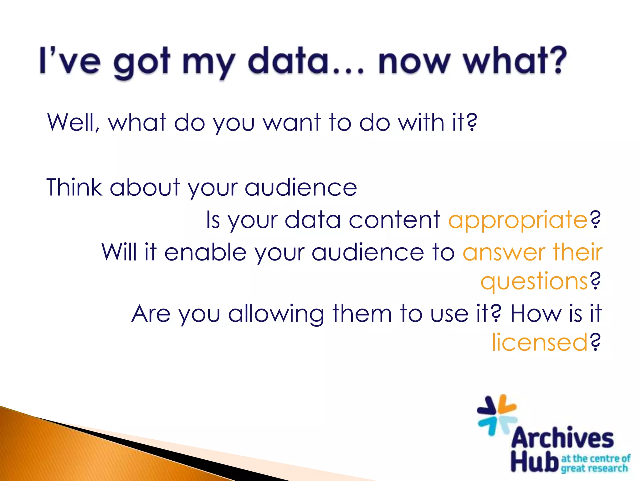 Well, what do you want to do with it?

Think about your audience
                Is your data content appropriate?
     Will it enable your audience to answer their
                                       questions?
        Are you allowing them to use it? How is it
                                        licensed?
 