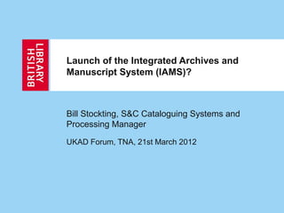 Launch of the Integrated Archives and
Manuscript System (IAMS)?
Bill Stockting, S&C Cataloguing Systems and
Processing Manager
UKAD Forum, TNA, 21st March 2012
 