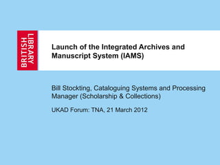 Launch of the Integrated Archives and
Manuscript System (IAMS)
Bill Stockting, Cataloguing Systems and Processing
Manager (Scholarship & Collections)
UKAD Forum: TNA, 21 March 2012
 