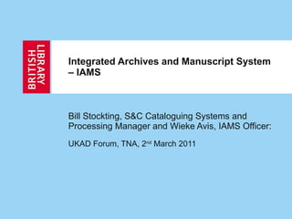 Integrated Archives and Manuscript System – IAMS Bill Stockting, S&C Cataloguing Systems and Processing Manager and Wieke Avis, IAMS Officer: UKAD Forum, TNA, 2 nd  March 2011 