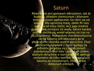 Saturn 
Również on jest gazowym olbrzymem, tak że 
budową, składem chemicznym i bilansem 
energetycznym praktycznie nie różni się od 
Jowisza. Ma ogromną masę, około 95 razy 
większą od masy Ziemi, lecz jego średnia 
gęstość jest mniejsza niż wody. Saturn bardzo 
szybko obraca się wokół własnej osi (raz na 
10,23 godziny). Najbardziej charakterystyczną 
cechą Saturna jest otaczający go w 
płaszczyźnie równika system pierścieni. Choć 
pierścienie oglądane z Ziemi wydają się 
jednolite, składają się z niezliczonych 
pojedynczych brył lodu i pokrytych lodem 
skalnym okruchów o rozmiarach od jednego 
centymetra do kilku metrów, obiegających 
Saturna po niezależnych, choć bardzo 
zbliżonych orbitach. 
 