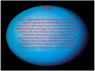 Uran 
Uran, siódma planeta od Słońca, jest trzecią z 
czterech gazowych planet-olbrzymów. Jej 
kamienne jądro otacza gazowo-lodowy płaszcz. 
Wokół płaszcza rozciąga się atmosfera zawierająca 
wodór, hel oraz metan, który nadaje Uranowi 
niebiesko-zieloną barwę. Ze względu na 
usytuowanie planety w zewnętrznych rejonach 
Układu Słonecznego, temperatura górnej 
powierzchni chmur wynosi zaledwie -210°C. 
Uran posiada 27 księżyców i układ pierścieni. 
 