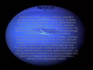 Neptun 
Neptun jest ósmą planetą od Słońca, czwartą z 
gazowych planet-olbrzymów. Wielkością i budową 
przypomina swego sąsiada – Urana. Masa Neptuna 
jest 17.25 razy większa od masy Ziemi. Jaskrawo 
błękitny kolor jego atmosfery pochodzi od metanu. Na 
Neptunie wieją najszybsze wichry Układu Słonecznego 
– ich prędkość dochodzi do 2500 km/godz. 
W warstwie chmur występuje kilka formacji, z których 
najwyraźniejszą jest Wielka Ciemna Plama, olbrzymi 
huragan dwukrotnie większy od Ziemi. Pod pokrywą 
chmur znajduje się płaszcz lodowo-gazowy oraz 
niewielkie skalne jądro. Podobnie jak Saturn, Uran i 
Jowisz, również Neptun posiada system pierścieni – są 
one jednak słabo rozwinięte i nie tworzą okręgów, lecz 
koliste łuki. Neptun ma 14 znanych księżyców, z 
których 13 to ciała bardzo drobne. 
 