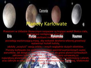 Planety Karłowate 
Planetami w Układzie Słonecznym nazywane są krążące wokół Słońca ciała, 
spełniające następujące warunki: 
nie są satelitami innej planety, 
posiadają wystarczającą masę, aby wskutek działania własnej grawitacji 
wytworzyć kształt kulisty, 
zdołały „oczyścić” swoją orbitę z innych względnie dużych obiektów. 
Planety karłowate nie spełniają trzeciego spośród wymienionych wyżej 
warunków. Jak dotąd w Układzie Słonecznym do grona planet karłowatych 
zaliczono tylko 5 obiektów: Ceres, do tej pory uznawaną za 
największą planetoidę, Plutona, uważanego wcześniej za najmniejszą z planet, 
oraz odkryte w roku 2005 tzw. obiekty transneptunowe: Haumeę, Makemake 
oraz Eris. 
 