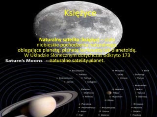 Księżyce 
Naturalny satelita (księżyc) – ciało 
niebieskie pochodzenia naturalnego, 
obiegające planetę, planetę karłowatą lub planetoidę. 
W Układzie Słonecznym dotychczas odkryto 173 
naturalne satelity planet. 
 