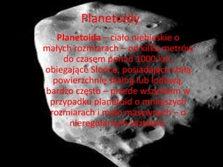 Planetoidy 
Planetoida – ciało niebieskie o 
małych rozmiarach – od kilku metrów 
do czasem ponad 1000 km, 
obiegające Słońce, posiadające stałą 
powierzchnię skalną lub lodową, 
bardzo często – przede wszystkim w 
przypadku planetoid o mniejszych 
rozmiarach i mało masywnych – o 
nieregularnym kształcie. 
 