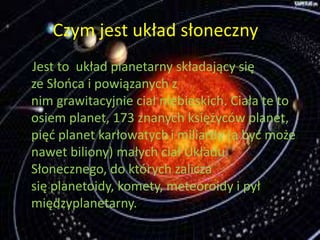 Czym jest układ słoneczny? 
Jest to układ planetarny składający się 
ze Słońca i powiązanych z 
nim grawitacyjnie ciał niebieskich. Ciała te to 
osiem planet, 173 znanych księżyców planet, 
pięć planet karłowatych i miliardy (a być może 
nawet biliony) małych ciał Układu 
Słonecznego, do których zalicza 
się planetoidy, komety, meteoroidy i pył 
międzyplanetarny. 
 