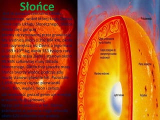 Słońce Jest to gwiazda centralna Układu 
Słonecznego, wokół której krąży Ziemia 
i inne ciała Układu Słonecznego. Słońce 
składa się z gorącej 
plazmy utrzymywanej przez grawitację . 
Ma średnicę około 1 392 684 km, około 
109 razy większą niż Ziemi, a jego masa 
(1,989 ×1030 kg, około 333 tysięcy razy 
większa niż masa Ziemi ) stanowi około 
99,86% całkowitej masy Układu 
Słonecznego. Około trzy czwarte masy 
Słońca tworzy wodór, podczas gdy 
resztę stanowi głównie hel. Pozostałe 
1,69% tworzą cięższe pierwiastki 
m.in. tlen, węgiel, neon i żelazo. 
Jak większość gwiazd generuje energię 
w wyniku fuzji jądrowej, 
łącząc jądra wodoru w hel. Słońce 
przetwarza w jądrze w ciągu sekundy 
około 620 milionów ton wodoru. 
 