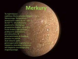 Merkury 
To najmniejsza i 
najbliższa Słońcu planeta Układu 
Słonecznego Temperatura 
powierzchni waha się od −183 °C 
do 427 °C. Ukształtowanie 
powierzchni Merkurego 
przypomina Księżyc: są na nim 
liczne kratery uderzeniowe i 
praktycznie pozbawiony 
jest atmosfery. W 
przeciwieństwie do Księżyca, 
planeta ma jednak 
duże żelazne jądro, 
generujące pole magnetyczne o 
natężeniu stukrotnie mniejszym 
od natężenia ziemskiego pola 
magnetycznego. 
 