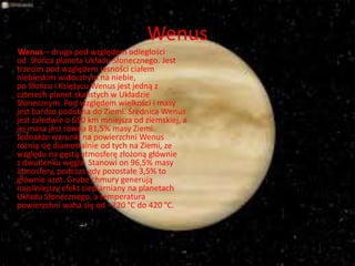 Wenus 
Wenus – druga pod względem odległości 
od Słońca planeta Układu Słonecznego. Jest 
trzecim pod względem jasności ciałem 
niebieskim widocznym na niebie, 
po Słońcu i Księżycu Wenus jest jedną z 
czterech planet skalistych w Układzie 
Słonecznym. Pod względem wielkości i masy 
jest bardzo podobna do Ziemi. Średnica Wenus 
jest zaledwie o 650 km mniejsza od ziemskiej, a 
jej masa jest równa 81,5% masy Ziemi. 
Jednakże warunki na powierzchni Wenus 
różnią się diametralnie od tych na Ziemi, ze 
względu na gęstą atmosferę złożoną głównie 
z dwutlenku węgla. Stanowi on 96,5% masy 
atmosfery, podczas gdy pozostałe 3,5% to 
głównie azot. Grube chmury generują 
najsilniejszy efekt cieplarniany na planetach 
Układu Słonecznego, a temperatura 
powierzchni waha się od −220 °C do 420 °C. 
 