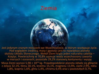Ziemia 
Jest jedynym znanym miejscem we Wszechświecie, w którym występuje życie. 
Pod względem średnicy, masy i gęstości jest to największa planeta 
skalista Układu Słonecznego. Wokół Ziemi krąży jeden naturalny satelita – 
Księżyc. Powierzchnię w 70,8% zajmuje woda wszechoceanu zawarta 
w morzach i oceanach; pozostałe 29,2% stanowią kontynenty i wyspy. 
Masa Ziemi wynosi 5,98 × 1024 kg. Prawdopodobnie planeta składa się głównie 
z żelaza 32,1%, tlenu 30,1%, krzemu 15,1%, magnezu 13,9%, siarki 2,9%, niklu 
1,8%, wapnia 1,6%, glinu 1,4%, chromu 0,4% oraz z pozostałych 0,7%. 
 