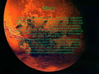Mars 
Jest to czwarta planeta od Słońca, pod wieloma względami 
przypomina Ziemię. Doba marsjańska jest tylko nieznacznie 
dłuższa od ziemskiej. Podobnie zmieniają się pory roku, choć 
rok jest dwa razy dłuższy. Występują tu chmury, wulkany, 
wąwozy, góry, pustynie i wykazujące sezonową zmienność, 
białe czapy polarne. Powierzchnię Marsa pokrywają odłamki 
skał oraz czerwonawy pył, zawierający tlenki żelaza (stąd 
określenie: Czerwona Planeta). 
Atmosfera marsjańska składa się głównie z dwutlenku 
węgla, który stanowi blisko 95% jej składu. Temperatura 
latem w Słońcu wynosi do +30°C, zaś zimą przed świtem 
spada nawet do -100°C. Mars ma dwa małe księżyce - 
Fobosa i Deimosa, które prawdopodobnie są 
przechwyconymi przez Marsa planetoidami. 
 