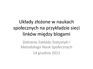 Układy złożone w naukach
społecznych na przykładzie sieci
    linków między blogami
    Zebranie Zakładu Statystyki i
   Metodologii Nauk Społecznych
         14 grudnia 2011
 