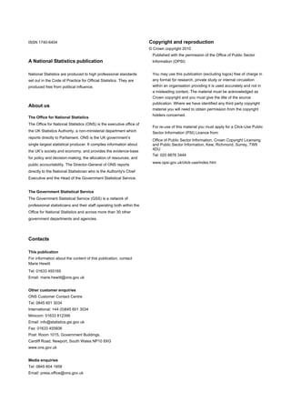 REVERSE TITLE PAGE –WEB TITLES FROM SEP 09

ISSN 1740-6404                                                         Copyright and reproduction
ISSN 1740–6404                                                         © Crown copyright 2010
                                                                        Published with the permission of the Office of Public Sector
A National Statistics publication                                       Information (OPSI)


National Statistics are produced to high professional standards         You may use this publication (excluding logos) free of charge in
set out in the Code of Practice for Official Statistics. They are       any format for research, private study or internal circulation
produced free from political influence.                                 within an organisation providing it is used accurately and not in
                                                                        a misleading context. The material must be acknowledged as
                                                                        Crown copyright and you must give the title of the source
                                                                        publication. Where we have identified any third party copyright
About us
                                                                        material you will need to obtain permission from the copyright
                                                                        holders concerned.
The Office for National Statistics
The Office for National Statistics (ONS) is the executive office of
                                                                        For re-use of this material you must apply for a Click-Use Public
the UK Statistics Authority, a non-ministerial department which         Sector Information (PSI) Licence from:
reports directly to Parliament. ONS is the UK government’s
                                                                        Office of Public Sector Information, Crown Copyright Licensing
single largest statistical producer. It compiles information about      and Public Sector Information, Kew, Richmond, Surrey, TW9
                                                                        4DU
the UK’s society and economy, and provides the evidence-base
                                                                        Tel: 020 8876 3444
for policy and decision-making, the allocation of resources, and
                                                                        www.opsi.gov.uk/click-use/index.htm
public accountability. The Director-General of ONS reports
directly to the National Statistician who is the Authority's Chief
Executive and the Head of the Government Statistical Service.


The Government Statistical Service
The Government Statistical Service (GSS) is a network of
professional statisticians and their staff operating both within the
Office for National Statistics and across more than 30 other
government departments and agencies.




Contacts

This publication
For information about the content of this publication, contact
Marie Hewitt
Tel: 01633 455165
Email: marie.hewitt@ons.gov.uk


Other customer enquiries
ONS Customer Contact Centre
Tel: 0845 601 3034
International: +44 (0)845 601 3034
Minicom: 01633 812399
Email: info@statistics.gsi.gov.uk
Fax: 01633 455606
Post: Room 1015, Government Buildings,
Cardiff Road, Newport, South Wales NP10 8XG
www.ons.gov.uk


Media enquiries
Tel: 0845 604 1858
Email: press.office@ons.gov.uk
 
