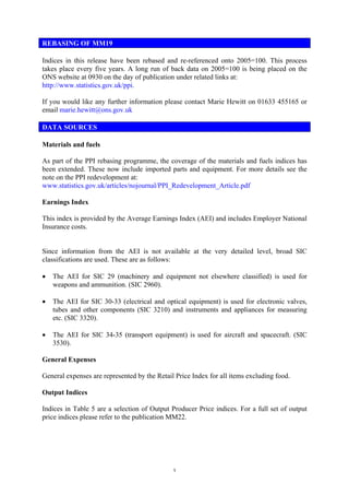 REBASING OF MM19

Indices in this release have been rebased and re-referenced onto 2005=100. This process
takes place every five years. A long run of back data on 2005=100 is being placed on the
ONS website at 0930 on the day of publication under related links at:
http://www.statistics.gov.uk/ppi.

If you would like any further information please contact Marie Hewitt on 01633 455165 or
email marie.hewitt@ons.gov.uk

DATA SOURCES

Materials and fuels

As part of the PPI rebasing programme, the coverage of the materials and fuels indices has
been extended. These now include imported parts and equipment. For more details see the
note on the PPI redevelopment at:
www.statistics.gov.uk/articles/nojournal/PPI_Redevelopment_Article.pdf

Earnings Index

This index is provided by the Average Earnings Index (AEI) and includes Employer National
Insurance costs.


Since information from the AEI is not available at the very detailed level, broad SIC
classifications are used. These are as follows:

•   The AEI for SIC 29 (machinery and equipment not elsewhere classified) is used for
    weapons and ammunition. (SIC 2960).

•   The AEI for SIC 30-33 (electrical and optical equipment) is used for electronic valves,
    tubes and other components (SIC 3210) and instruments and appliances for measuring
    etc. (SIC 3320).

•   The AEI for SIC 34-35 (transport equipment) is used for aircraft and spacecraft. (SIC
    3530).

General Expenses

General expenses are represented by the Retail Price Index for all items excluding food.

Output Indices

Indices in Table 5 are a selection of Output Producer Price indices. For a full set of output
price indices please refer to the publication MM22.




                                              1
 