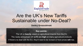 Are the UK’s New Tariffs
Sustainable under No-Deal?
Dmitry Grozoubinski
Key points:
The UK is heavily reliant on agricultural imports from the EU
The newly announced UK tariffs are high on many agricultural products
If there’s no deal with the EU, they’ll need to be revised or food prices will rise.
 