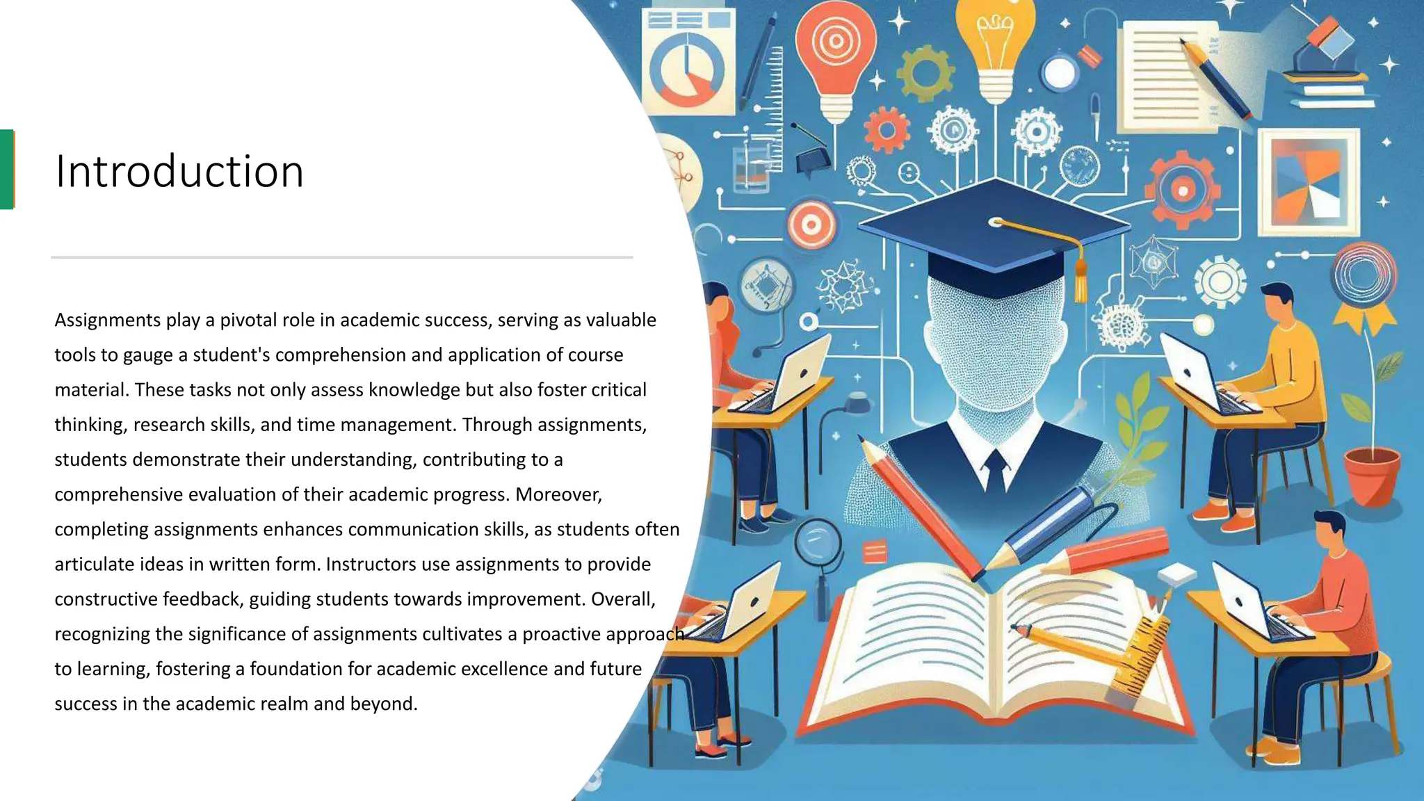Introduction
Assignments play a pivotal role in academic success, serving as valuable
tools to gauge a student's comprehension and application of course
material. These tasks not only assess knowledge but also foster critical
thinking, research skills, and time management. Through assignments,
students demonstrate their understanding, contributing to a
comprehensive evaluation of their academic progress. Moreover,
completing assignments enhances communication skills, as students often
articulate ideas in written form. Instructors use assignments to provide
constructive feedback, guiding students towards improvement. Overall,
recognizing the significance of assignments cultivates a proactive approach
to learning, fostering a foundation for academic excellence and future
success in the academic realm and beyond.
 