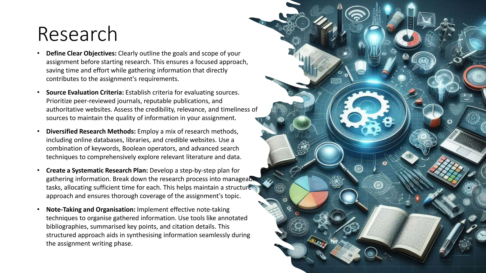 Research
• Define Clear Objectives: Clearly outline the goals and scope of your
assignment before starting research. This ensures a focused approach,
saving time and effort while gathering information that directly
contributes to the assignment's requirements.
• Source Evaluation Criteria: Establish criteria for evaluating sources.
Prioritize peer-reviewed journals, reputable publications, and
authoritative websites. Assess the credibility, relevance, and timeliness of
sources to maintain the quality of information in your assignment.
• Diversified Research Methods: Employ a mix of research methods,
including online databases, libraries, and credible websites. Use a
combination of keywords, Boolean operators, and advanced search
techniques to comprehensively explore relevant literature and data.
• Create a Systematic Research Plan: Develop a step-by-step plan for
gathering information. Break down the research process into manageable
tasks, allocating sufficient time for each. This helps maintain a structured
approach and ensures thorough coverage of the assignment's topic.
• Note-Taking and Organisation: Implement effective note-taking
techniques to organise gathered information. Use tools like annotated
bibliographies, summarised key points, and citation details. This
structured approach aids in synthesising information seamlessly during
the assignment writing phase.
 