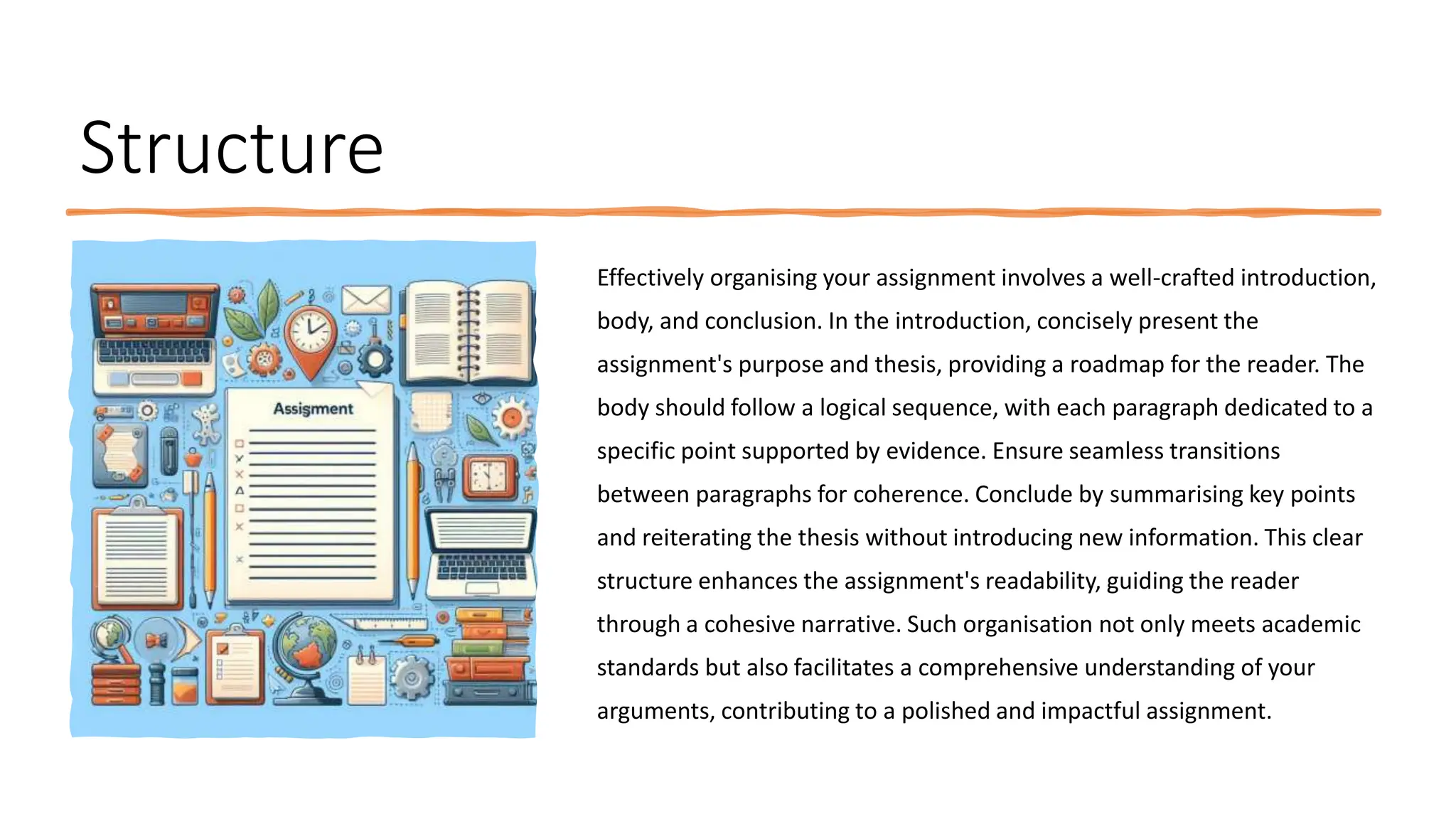 Structure
Effectively organising your assignment involves a well-crafted introduction,
body, and conclusion. In the introduction, concisely present the
assignment's purpose and thesis, providing a roadmap for the reader. The
body should follow a logical sequence, with each paragraph dedicated to a
specific point supported by evidence. Ensure seamless transitions
between paragraphs for coherence. Conclude by summarising key points
and reiterating the thesis without introducing new information. This clear
structure enhances the assignment's readability, guiding the reader
through a cohesive narrative. Such organisation not only meets academic
standards but also facilitates a comprehensive understanding of your
arguments, contributing to a polished and impactful assignment.
 