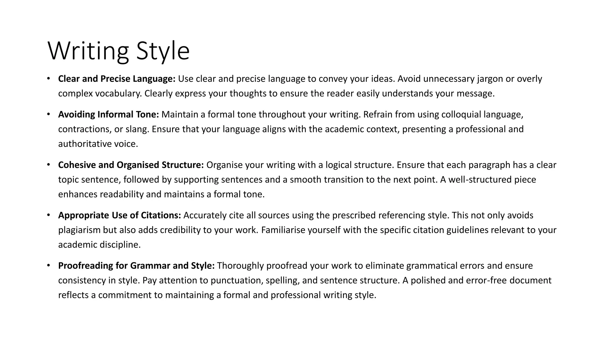 Writing Style
• Clear and Precise Language: Use clear and precise language to convey your ideas. Avoid unnecessary jargon or overly
complex vocabulary. Clearly express your thoughts to ensure the reader easily understands your message.
• Avoiding Informal Tone: Maintain a formal tone throughout your writing. Refrain from using colloquial language,
contractions, or slang. Ensure that your language aligns with the academic context, presenting a professional and
authoritative voice.
• Cohesive and Organised Structure: Organise your writing with a logical structure. Ensure that each paragraph has a clear
topic sentence, followed by supporting sentences and a smooth transition to the next point. A well-structured piece
enhances readability and maintains a formal tone.
• Appropriate Use of Citations: Accurately cite all sources using the prescribed referencing style. This not only avoids
plagiarism but also adds credibility to your work. Familiarise yourself with the specific citation guidelines relevant to your
academic discipline.
• Proofreading for Grammar and Style: Thoroughly proofread your work to eliminate grammatical errors and ensure
consistency in style. Pay attention to punctuation, spelling, and sentence structure. A polished and error-free document
reflects a commitment to maintaining a formal and professional writing style.
 
