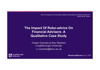The Impact Of Robo-advice On
Financial Advisers: A
Qualitative Case Study
Crispin Coombs & Alex Redman
Loughborough University
c.r.coombs@lboro.ac.uk
23rd UK Academy for Information Systems International Conference 20th-21st
March 2018, Oxford
 