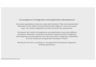 Convergence of Integration and Application Development
Innovative applications today are rarely self contained. They are fundamentally
dependent on the ability to bring disparate data together in new and unique
ways. This means integration is at the core of all new applications.
In the past, the creation of integrations and applications have been different
disciplines. Nowadays, application developers regularly perform integration
when defining and exposing their own APIs and events. Integration capabilities
are now simply part of application developer's toolkit.
We discuss how this is resulting in a new generation of powerful integration-
enabled applications.
IBM Cloud / 28th May 2020 / © 2020 IBM Corporation
 