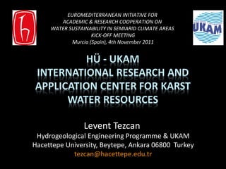 Levent Tezcan  Hydrogeological Engineering  Programme & UKAM Hacettepe University, Beytepe, Ankara 06800  Turkey [email_address] EUROMEDITERRANEAN INITIATIVE FOR  ACADEMIC & RESEARCH COOPERATION ON  WATER SUSTAINABILITY IN SEMIARID CLIMATE AREAS  KICK-OFF MEETING Murcia (Spain), 4th November 2011 