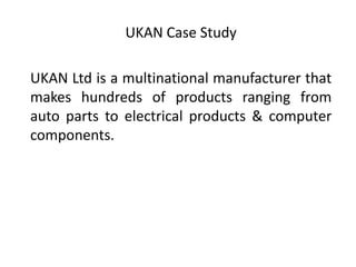 UKAN Case Study
UKAN Ltd is a multinational manufacturer that
makes hundreds of products ranging from
auto parts to electrical products & computer
components.

 