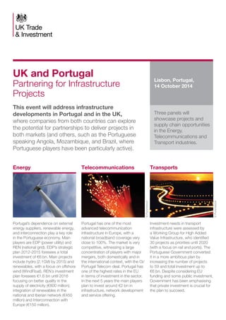 Portugal’s dependence on external 
energy suppliers, renewable energy, 
and interconnection play a key role 
in the Portuguese economy. Main 
players are EDP (power utility) and 
REN (national grid). EDP’s strategic 
plan 2012-2015 foresees a total 
investment of €6 bn. Main projects 
include hydro (2.1GW by 2015) and 
renewables, with a focus on offshore 
wind (WindFloat). REN´s investment 
plan foresees €1.6 bn until 2016 
focusing on better quality in the 
supply of electricity (€800 million); 
integration of renewables in the 
national and Iberian network (€450 
million) and Interconnection with 
Europe (€150 million). 
Portugal has one of the most 
advanced telecommunication 
infrastructure in Europe, with a 
national broadband coverage very 
close to 100%. The market is very 
competitive, witnessing a large 
concentration of players with major 
mergers, both domestically and in 
the international context, with the Oi/ 
Portugal Telecom deal. Portugal has 
one of the highest rates in the EU 
in terms of investment in the sector. 
In the next 5 years the main players 
plan to invest around €2 bn in 
infrastructure, network development 
and service offering. 
Investment needs in transport 
infrastructure were assessed by 
a Working Group for High Added 
Value Infrastructure, who identified 
30 projects as priorities until 2020 
(with a focus on rail and ports). The 
Portuguese Government converted 
it in a more ambitious plan by 
increasing the number of projects 
to 59 and total investment up to 
€6 bn. Despite considering EU 
funding and some public investment, 
Government has been emphasising 
that private investment is crucial for 
the plan to succeed. 
UK and Portugal 
Partnering for Infrastructure 
Projects 
This event will address infrastructure 
developments in Portugal and in the UK, 
where companies from both countries can explore 
the potential for partnerships to deliver projects in 
both markets (and others, such as the Portuguese 
speaking Angola, Mozambique, and Brazil, where 
Portuguese players have been particularly active). 
Lisbon, Portugal, 
14 October 2014 
Three panels will 
showcase projects and 
supply chain opportunities 
in the Energy, 
Telecommunications and 
Transport industries. 
Energy Telecommunications Transports 
© Punchstock 
© Punchstock 
 