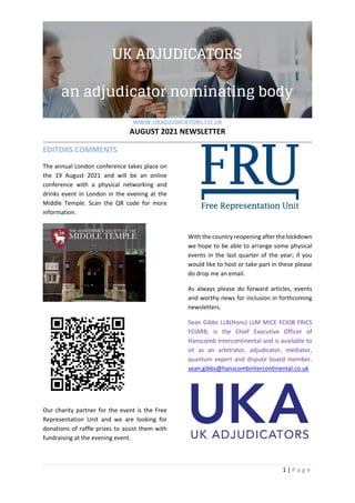 WWW.UKADJUDICATORS.CO.UK
AUGUST 2021 NEWSLETTER
1 | P a g e
EDITORS COMMENTS
The annual London conference takes place on
the 19 August 2021 and will be an online
conference with a physical networking and
drinks event in London in the evening at the
Middle Temple. Scan the QR code for more
information.
Our charity partner for the event is the Free
Representation Unit and we are looking for
donations of raffle prizes to assist them with
fundraising at the evening event.
With the country reopening after the lockdown
we hope to be able to arrange some physical
events in the last quarter of the year; if you
would like to host or take part in these please
do drop me an email.
As always please do forward articles, events
and worthy news for inclusion in forthcoming
newsletters.
Sean Gibbs LLB(Hons) LLM MICE FCIOB FRICS
FCIARB, is the Chief Executive Officer of
Hanscomb Intercontinental and is available to
sit as an arbitrator, adjudicator, mediator,
quantum expert and dispute board member.
sean.gibbs@hanscombintercontinental.co.uk
 