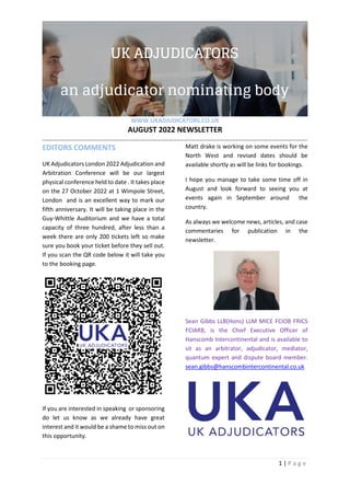 WWW.UKADJUDICATORS.CO.UK
AUGUST 2022 NEWSLETTER
1 | P a g e
EDITORS COMMENTS
UK Adjudicators London 2022 Adjudication and
Arbitration Conference will be our largest
physical conference held to date . It takes place
on the 27 October 2022 at 1 Wimpole Street,
London and is an excellent way to mark our
fifth anniversary. It will be taking place in the
Guy-Whittle Auditorium and we have a total
capacity of three hundred, after less than a
week there are only 200 tickets left so make
sure you book your ticket before they sell out.
If you scan the QR code below it will take you
to the booking page.
If you are interested in speaking or sponsoring
do let us know as we already have great
interest and it would be a shame to miss out on
this opportunity.
Matt drake is working on some events for the
North West and revised dates should be
available shortly as will be links for bookings.
I hope you manage to take some time off in
August and look forward to seeing you at
events again in September around the
country.
As always we welcome news, articles, and case
commentaries for publication in the
newsletter.
Sean Gibbs LLB(Hons) LLM MICE FCIOB FRICS
FCIARB, is the Chief Executive Officer of
Hanscomb Intercontinental and is available to
sit as an arbitrator, adjudicator, mediator,
quantum expert and dispute board member.
sean.gibbs@hanscombintercontinental.co.uk
 