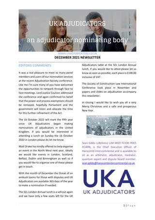 WWW.UKADJUDICATORS.CO.UK
DECEMBER 2021 NEWSLETTER
1 | P a g e
EDITORS COMMENTS
It was a real pleasure to meet so many panel
members and users of our nomination services
at the recent Adjudication Society conference.
Like me I’m sure many of you have welcomed
the opportunities to network through face to
face meetings. Lord Justice Coulson addressed
the conference and again confirmed his belief
that the power and process exemptions should
be removed, hopefully Parliament and the
government will listen and allocate the time
for this further refinement of the Act.
The 16 October 2022 will mark the fifth year
since UK Adjudicators began making
nominations of adjudicators in the United
Kingdom, if you would be interested in
attending a lunch on Sunday the 16 October
2022 in London please do let me know.
Matt Drake has kindly offered to help organise
an event in the North West next year, ideally
we would like events in London, Scotland,
Belfast, Dublin and Birmingham as well so if
you would like to organise one of these please
get in touch.
With the month of December the threat of an
ambush looms for those with disputes and UK
Adjudicators are available 365 days of the year
to make a nomination if needed.
The SCL London Annual lunch is a sell out again
and we have only a few seats left for the UK
Adjudicators table at the SCL London Annual
lunch, if you would like to atted please let us
know as soon as possible, each place is £108.00
inclusive of VAT .
The Society of Construction Law International
Conference took place in November and
papers and slides on adjudication accompany
this newsletter.
In closing I would like to wish you all a very
Merry Christmas and a safe and prosperous
New Year.
Sean Gibbs LLB(Hons) LLM MICE FCIOB FRICS
FCIARB, is the Chief Executive Officer of
Hanscomb Intercontinental and is available to
sit as an arbitrator, adjudicator, mediator,
quantum expert and dispute board member.
sean.gibbs@hanscombintercontinental.co.uk
 
