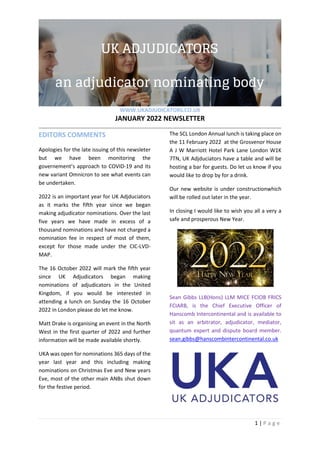WWW.UKADJUDICATORS.CO.UK
JANUARY 2022 NEWSLETTER
1 | P a g e
EDITORS COMMENTS
Apologies for the late issuing of this newsleter
but we have been monitoring the
governement’s approach to COVID-19 and its
new variant Omnicron to see what events can
be undertaken.
2022 is an important year for UK Adjduciators
as it marks the fifth year since we began
making adjudicator nominations. Over the last
five years we have made in excess of a
thousand nominations and have not charged a
nomination fee in respect of most of them,
except for those made under the CIC-LVD-
MAP.
The 16 October 2022 will mark the fifth year
since UK Adjudicators began making
nominations of adjudicators in the United
Kingdom, if you would be interested in
attending a lunch on Sunday the 16 October
2022 in London please do let me know.
Matt Drake is organising an event in the North
West in the first quarter of 2022 and further
information will be made available shortly.
UKA was open for nominations 365 days of the
year last year and this including making
nominations on Christmas Eve and New years
Eve, most of the other main ANBs shut down
for the festive period.
The SCL London Annual lunch is taking place on
the 11 February 2022 at the Grosvenor House
A J W Marriott Hotel Park Lane London W1K
7TN, UK Adjduciators have a table and will be
hosting a bar for guests. Do let us know if you
would like to drop by for a drink.
Our new website is under constructionwhich
will be rolled out later in the year.
In closing I would like to wish you all a very a
safe and prosperous New Year.
Sean Gibbs LLB(Hons) LLM MICE FCIOB FRICS
FCIARB, is the Chief Executive Officer of
Hanscomb Intercontinental and is available to
sit as an arbitrator, adjudicator, mediator,
quantum expert and dispute board member.
sean.gibbs@hanscombintercontinental.co.uk
 