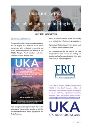 WWW.UKADJUDICATORS.CO.UK
JULY 2021 NEWSLETTER
1 | P a g e
EDITORS COMMENTS
The annual London conference takes place on
the 19 August 2021 and will be an online
conference with a physical networking and
drinks event in London in the evening at the
Middle Temple. Panel members will have
received an email with the links.
I am also pleased to confirm that the ‘rookie
adjudicator’ has provided another article for
this newsletter which newer adjudicators will
find of interest.
Please do forward articles, events and worthy
news for inclusion in forthcoming newsletters.
If you would like to take part in the conference
as a sponsor, please do let me now.
Our charity partner for the event is the Free
Representation Unit and we are looking for
donations of raffle prizes to assist them with
fundraising at the evening event.
Sean Gibbs LLB(Hons) LLM MICE FCIOB FRICS
FCIARB, is the Chief Executive Officer of
Hanscomb Intercontinental and is available to
sit as an arbitrator, adjudicator, mediator,
quantum expert and dispute board member.
sean.gibbs@hanscombintercontinental.co.uk
 