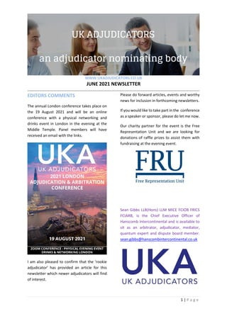 WWW.UKADJUDICATORS.CO.UK
JUNE 2021 NEWSLETTER
1 | P a g e
EDITORS COMMENTS
The annual London conference takes place on
the 19 August 2021 and will be an online
conference with a physical networking and
drinks event in London in the evening at the
Middle Temple. Panel members will have
received an email with the links.
I am also pleased to confirm that the ‘rookie
adjudicator’ has provided an article for this
newsletter which newer adjudicators will find
of interest.
Please do forward articles, events and worthy
news for inclusion in forthcoming newsletters.
If you would like to take part in the conference
as a speaker or sponsor, please do let me now.
Our charity partner for the event is the Free
Representation Unit and we are looking for
donations of raffle prizes to assist them with
fundraising at the evening event.
Sean Gibbs LLB(Hons) LLM MICE FCIOB FRICS
FCIARB, is the Chief Executive Officer of
Hanscomb Intercontinental and is available to
sit as an arbitrator, adjudicator, mediator,
quantum expert and dispute board member.
sean.gibbs@hanscombintercontinental.co.uk
 