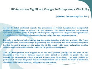 UK Announces Significant Changes In Entrepreneur Visa Policy
[Abhinav Outsourcings Pvt. Ltd.]
As per the latest confirmed reports, the government of United Kingdom has incorporated
significant modifications in several UK Visa schemes. The British authorities are seriously
concerned over the reports of alleged and their prime objective is to safeguard the reputation as
a credible international migration destination for truly gifted and competent people.
Recently, it has been widely observed that the people intending to slip into a country like Great
Britain often use clouts and decoys to gain entry into the country. For them, business migration
is often the easiest passage as the authorities of this country offer many relaxations in other
criteria which are considered to be critical in the profiles of immigrants.
The UK Entrepreneur Visa happens to be the most popular passage for the most of the
immigrants. This Tier 1 business migrant entry permit is available to people who can
substantiate possession of at least £200,000 as investment ready money. The money should be
parked in 1 or more designated financial establishments and it should be freely available for
disbursing in Britain without any obligations or attachments.
 