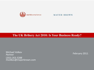The UK Bribery Act 2010: Is Your Business Ready? Michael Volkov Partner (202) 263-3288 mvolkov@mayerbrown.com February 2011 