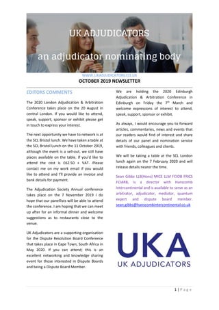 WWW.UKADJUDICATORS.CO.UK
OCTOBER 2019 NEWSLETTER
1 | P a g e
EDITORS COMMENTS
The 2020 London Adjudication & Arbitration
Conference takes place on the 20 August in
central London. If you would like to attend,
speak, support, sponsor or exhibit please get
in touch to express your interest.
The next opportunity we have to network is at
the SCL Bristol lunch. We have taken a table at
the SCL Bristol Lunch on the 11 October 2019,
although the event is a sell-out, we still have
places available on the table. If you’d like to
attend the cost is £62.50 + VAT. Please
contact me on my work email if you would
like to attend and I’ll provide an invoice and
bank details for payment.
The Adjudication Society Annual conference
takes place on the 7 November 2019 I do
hope that our panellists will be able to attend
the conference. I am hoping that we can meet
up after for an informal dinner and welcome
suggestions as to restaurants close to the
venue.
UK Adjudicators are a supporting organisation
for the Dispute Resolution Board Conference
that takes place in Cape Town, South Africa in
May 2020. If you can attend; this is an
excellent networking and knowledge sharing
event for those interested in Dispute Boards
and being a Dispute Board Member.
We are holding the 2020 Edinburgh
Adjudication & Arbitration Conference in
Edinburgh on Friday the 7th
March and
welcome expressions of interest to attend,
speak, support, sponsor or exhibit.
As always, I would encourage you to forward
articles, commentaries, news and events that
our readers would find of interest and share
details of our panel and nomination service
with friends, colleagues and clients.
We will be taking a table at the SCL London
lunch again on the 7 February 2020 and will
release details nearer the time.
Sean Gibbs LLB(Hons) MICE LLM FCIOB FRICS
FCIARB, is a director with Hanscomb
Intercontinental and is available to serve as an
arbitrator, adjudicator, mediator, quantum
expert and dispute board member.
sean.gibbs@hanscombintercontinental.co.uk
 