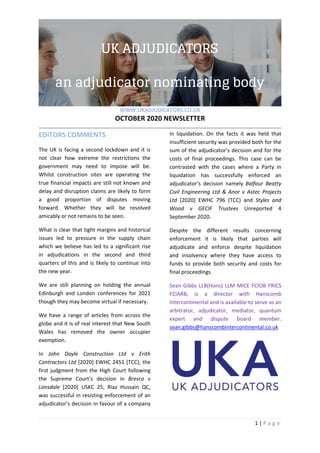  
WWW.UKADJUDICATORS.CO.UK 
OCTOBER 2020 NEWSLETTER 
 
1 | P a g e  
   
EDITORS COMMENTS 
The UK is facing a second lockdown and it is 
not  clear  how  extreme  the  restrictions  the 
government  may  need  to  impose  will  be. 
Whilst  construction  sites  are  operating  the 
true financial impacts are still not known and 
delay and disruption claims are likely to form 
a  good  proportion  of  disputes  moving 
forward.  Whether  they  will  be  resolved 
amicably or not remains to be seen. 
What is clear that tight margins and historical 
issues  led  to  pressure  in  the  supply  chain 
which we believe has led to a significant rise 
in  adjudications  in  the  second  and  third 
quarters of this and is likely to continue into 
the new year. 
We  are  still  planning  on  holding  the  annual 
Edinburgh  and  London  conferences  for  2021 
though they may become virtual if necessary. 
We  have  a  range  of  articles  from  across  the 
globe and it is of real interest that New South 
Wales  has  removed  the  owner  occupier 
exemption. 
In  John  Doyle  Construction  Ltd  v  Erith 
Contractors Ltd [2020] EWHC 2451 (TCC), the 
first judgment from the High Court following 
the  Supreme  Court’s  decision  in  Bresco  v 
Lonsdale  [2020]  USKC  25,  Riaz  Hussain  QC, 
was successful in resisting enforcement of an 
adjudicator’s decision in favour of a company 
in  liquidation.  On  the  facts  it  was  held  that 
insufficient security was provided both for the 
sum of the adjudicator’s decision and for the 
costs  of  final  proceedings.  This  case  can  be 
contrasted  with  the  cases  where  a  Party  in 
liquidation  has  successfully  enforced  an 
adjudicator’s  decision  namely  Balfour  Beatty 
Civil  Engineering  Ltd  &  Anor  v  Astec  Projects 
Ltd  [2020]  EWHC  796  (TCC)  and  Styles  and 
Wood  v  GECIF  Trustees  Unreported  4 
September 2020. 
Despite  the  different  results  concerning 
enforcement  it  is  likely  that  parties  will 
adjudicate  and  enforce  despite  liquidation 
and  insolvency  where  they  have  access  to 
funds  to  provide  both  security  and  costs  for 
final proceedings. 
Sean Gibbs LLB(Hons) LLM MICE FCIOB FRICS 
FCIARB,  is  a  director  with  Hanscomb 
Intercontinental and is available to serve as an 
arbitrator,  adjudicator,  mediator,  quantum 
expert  and  dispute  board  member. 
sean.gibbs@hanscombintercontinental.co.uk 
 
 
 