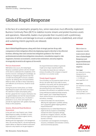 Aon Risk Solutions
Global Risk Consulting | Global Rapid Response
Risk. Reinsurance. Human Resources.
Pre-Loss Assessment
Well before a loss occurs, the Global Rapid
Response coordinator partners with the risk team
of the client to understand the complexities of the
business structure. Leveraging this knowledge, we
develop an integrated organisational chart that
considers the existing BCP to ensure a seamless
response. By clarifying roles and responsibilities
before an event, we help to reduce redundancy
and inefficient use of resources, should an actual
loss occur.
During the pre-loss review phase, our Global
Rapid Response experts will review and analyse
the statement of values and property policy.
We then upload the firm’s location information into
our global database and track the natural disasters
(flood, tornado, hurricanes, etc.). If a disaster is
predicted or occurs, these same experts will
provide the organisation with updates of pending
threats to their properties.
Seismic, Wind and Flood Resilience
Assessment
In line with Aon’s new Property Laser, Global
Rapid Response enables risk leaders to assess
their organisation’s resilience against seismic,
wind and flood exposures.
Working with the organisation's risk management
team, Aon and Arup NatCAT, risk and engineering
experts deliver an objective resilience assessment.
Exposure to key hazards can be geo-mapped in
the ImpactOnDemand interface to generate
insight across large corporate portfolios.
This enables fact-based decision making to
enhance the ability of the company to respond
and thrive in an uncertain world.
Timely Expert Support
Once activated, our first response expert arrives at
the loss site within 48-72 hours after an event,
anywhere in the world, with the ultimate goals of
minimising the financial impact of the loss,
documenting the loss and creating a claim
foundation that will lead to an expedited recovery.
Going well-beyond traditional broker property
claims support, Aon’s Global Rapid Response
clients receive 40 hours of consulting expertise
and advice, including:
• Value-at-risk analysis for natural disasters
affecting the organisation's portfolio utilising
Aon’s proprietary global mapping platform,
ImpactOnDemand®
• Appearance by our Global Rapid Response
expert at the loss location to immediately
evaluate the extent of property damage,
provide loss mitigation solutions, and offer
technical support for disaster recovery and
business continuity
• Coordination and management of emergency
resources, remediation and restoration vendors,
and environmental specialists
Aon’s Global Rapid Response, along with their strategic partner Arup, aids
companies in their mitigation efforts by deploying experts directly to the effected
location, offering clear and concise loss mitigation guidance. Our team of
professionals includes loss mitigation consultants, remediation experts, risk
engineers, forensic accountants, construction estimators, security experts,
strategically located in all regions of the world.
Global Rapid Response
In the face of a catastrophic property loss, senior executives must efficiently implement
Business Continuity Plans (BCP) to stabilise income streams and protect business assets
and operations. Meanwhile, leaders must provide their insurer(s) with a preliminary
overview of all loss and damage to ensure a suitable reserve is established, and critical
and sustaining interim payments are released.
We’re here to
empower results
Learn more about
Aon’s Global Rapid
Response and
ImpactOnDemand
services from our
experts:
Peter Jagger
Aon Global Risk Consulting
Managing Director
Global Rapid Response
+1.214.989.2623
peter.jagger@aon.com
Steve Taylor
Aon Global Risk Consulting
Director,
Global Rapid Response
+44 (0) 207 086 2183
steve.taylor@aon.co.ukFirst
aon.co.uk
Strategic Partner
 