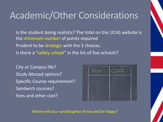 Academic/Other Considerations
• Is the student being realistic? The total on the UCAS website is
the minimum number of points required
• Prudent to be strategic with the 5 choices.
• Is there a “safety school” in the list of five schools?
• City or Campus life?
• Study Abroad options?
• Specific Course requirement?
• Sandwich courses?
• Fees and other cost?
Where will your son/daughter thrive and be happy?
 