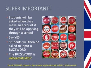 SUPER IMPORTANT!
• Students will be
asked when they
make an account if
they will be applying
through a school
• Say YES
• Students will then be
asked to input a
BUZZWORD
• The BUZZWORD is
ukbearcats2017
The BUZZWORD connects the student application with ISM’s UCAS account
 