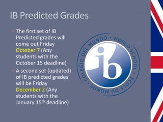 IB Predicted Grades
• The first set of IB
Predicted grades will
come out Friday
October 7 (Any
students with the
October 15 deadline)
• A second set (updated)
of IB predicted grades
will be Friday
December 2 (Any
students with the
January 15th deadline)
 