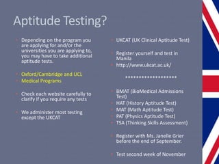 Aptitude Testing?
• Depending on the program you
are applying for and/or the
universities you are applying to,
you may have to take additional
aptitude tests.
• Oxford/Cambridge and UCL
• Medical Programs
• Check each website carefully to
clarify if you require any tests
• We administer most testing
except the UKCAT
• UKCAT (UK Clinical Aptitude Test)
• Register yourself and test in
Manila
• http://www.ukcat.ac.uk/
*******************
• BMAT (BioMedical Admissions
Test)
• HAT (History Aptitude Test)
• MAT (Math Aptitude Test)
• PAT (Physics Aptitude Test)
• TSA (Thinking Skills Assessment)
• Register with Ms. Janelle Grier
before the end of September.
• Test second week of November
 