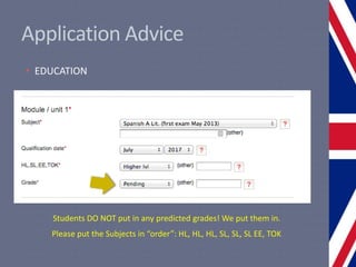 Application Advice
• EDUCATION
Students DO NOT put in any predicted grades! We put them in.
Please put the Subjects in “order”: HL, HL, HL, SL, SL, SL EE, TOK
 