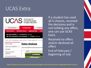 UCAS Extra
• If a student has used
all 5 choices, received
the decisions and is
not holding any offers,
one can use UCAS
Extra
• Received no offers
and/or declined all
offers
• End of February /
beginning of July
https://www.ucas.com/ucas/undergraduate/apply-and-track/track-your-application/extra-choices
 