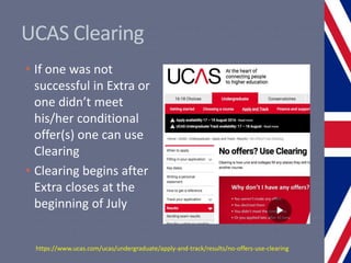 UCAS Clearing
• If one was not
successful in Extra or
one didn’t meet
his/her conditional
offer(s) one can use
Clearing
• Clearing begins after
Extra closes at the
beginning of July
https://www.ucas.com/ucas/undergraduate/apply-and-track/results/no-offers-use-clearing
 