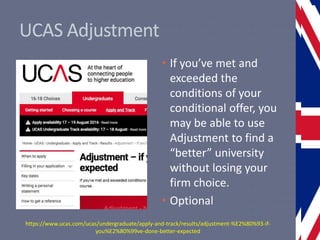 UCAS Adjustment
• If you’ve met and
exceeded the
conditions of your
conditional offer, you
may be able to use
Adjustment to find a
“better” university
without losing your
firm choice.
• Optional
https://www.ucas.com/ucas/undergraduate/apply-and-track/results/adjustment-%E2%80%93-if-
you%E2%80%99ve-done-better-expected
 