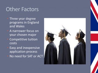 Other Factors
• Three year degree
programs in England
and Wales
• A narrower focus on
your chosen major
• Competitive tuition
costs
• Easy and inexpensive
application process
• No need for SAT or ACT
 